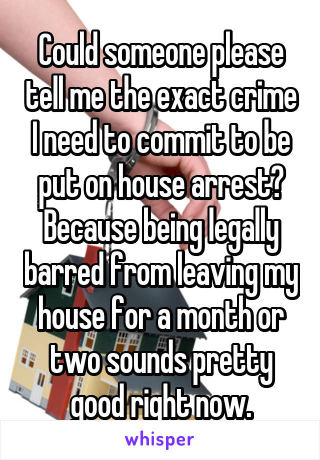 Could someone please tell me the exact crime I need to commit to be put on house arrest? Because being legally barred from leaving my house for a month or two sounds pretty good right now.