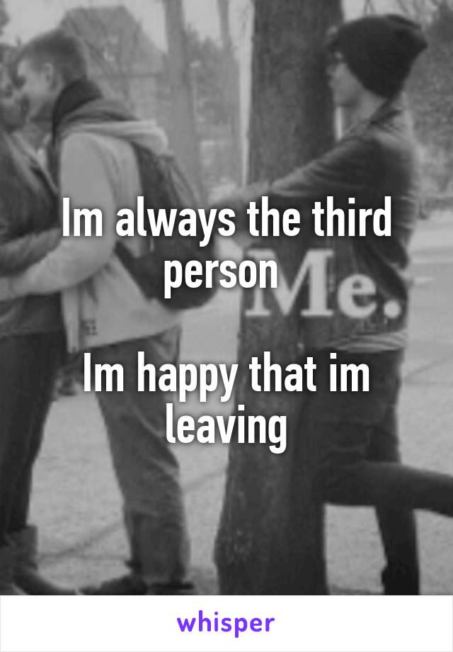 Im always the third person 

Im happy that im leaving