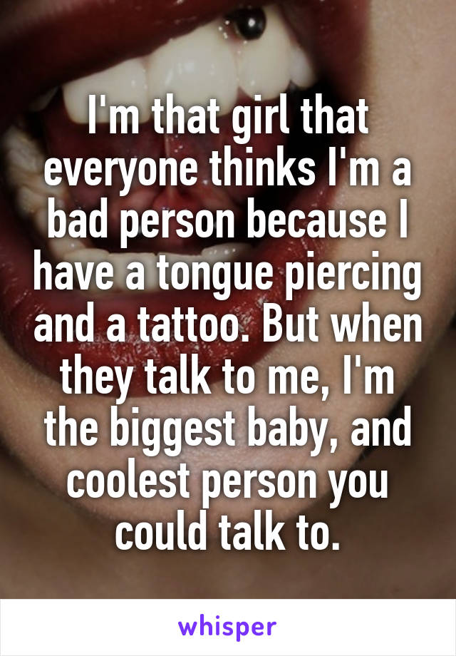 I'm that girl that everyone thinks I'm a bad person because I have a tongue piercing and a tattoo. But when they talk to me, I'm the biggest baby, and coolest person you could talk to.