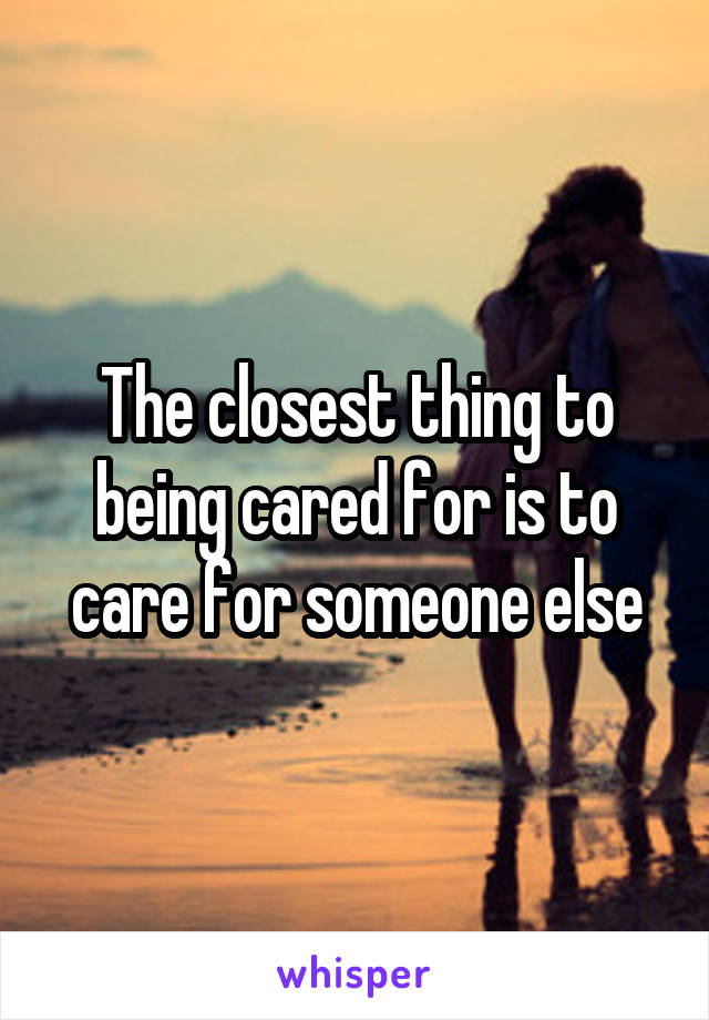 The closest thing to being cared for is to care for someone else
