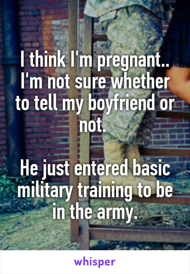 I think I'm pregnant.. I'm not sure whether to tell my boyfriend or not. 

He just entered basic military training to be in the army.