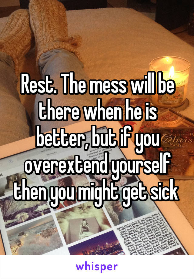 Rest. The mess will be there when he is better, but if you overextend yourself then you might get sick 