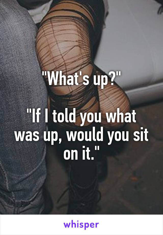 "What's up?"

"If I told you what was up, would you sit on it."
