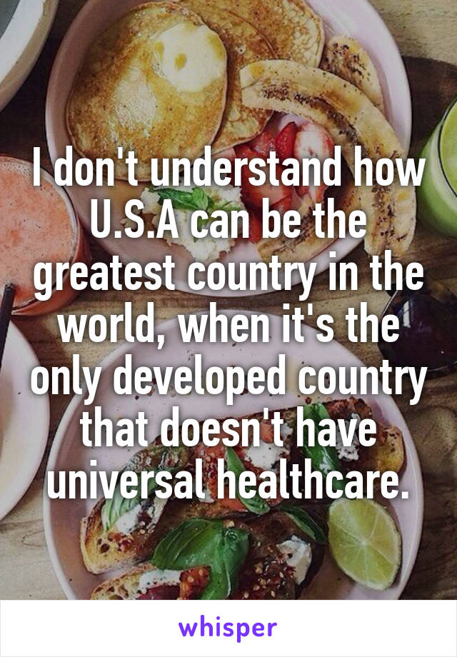 I don't understand how U.S.A can be the greatest country in the world, when it's the only developed country that doesn't have universal healthcare.