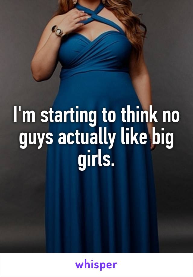 I'm starting to think no guys actually like big girls.