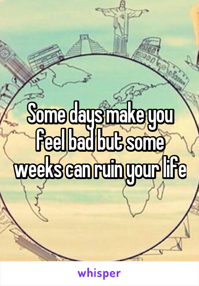 Some days make you feel bad but some weeks can ruin your life