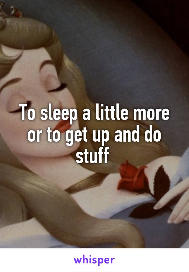 To sleep a little more or to get up and do stuff 