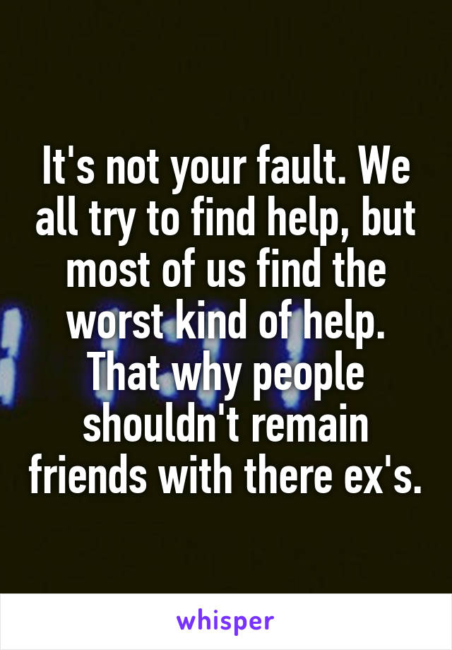It's not your fault. We all try to find help, but most of us find the worst kind of help. That why people shouldn't remain friends with there ex's.