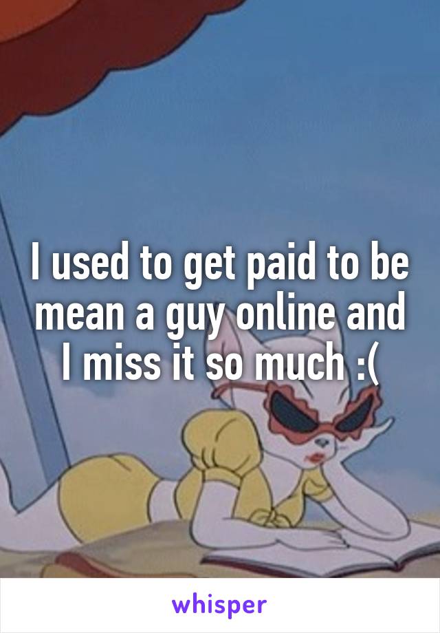 I used to get paid to be mean a guy online and I miss it so much :(