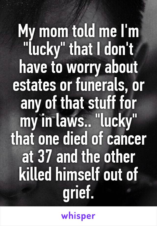 My mom told me I'm "lucky" that I don't have to worry about estates or funerals, or any of that stuff for my in laws.. "lucky" that one died of cancer at 37 and the other killed himself out of grief.