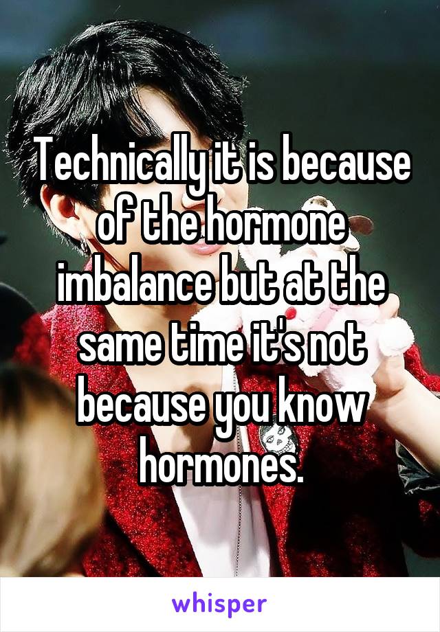 Technically it is because of the hormone imbalance but at the same time it's not because you know hormones.