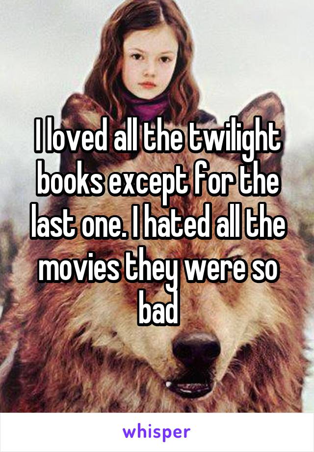 I loved all the twilight books except for the last one. I hated all the movies they were so bad