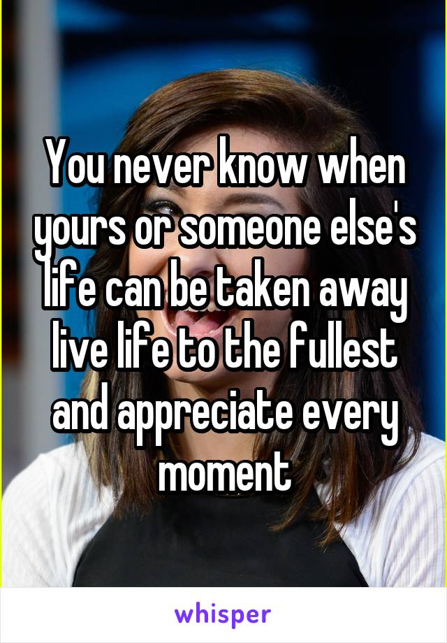 You never know when yours or someone else's life can be taken away live life to the fullest and appreciate every moment