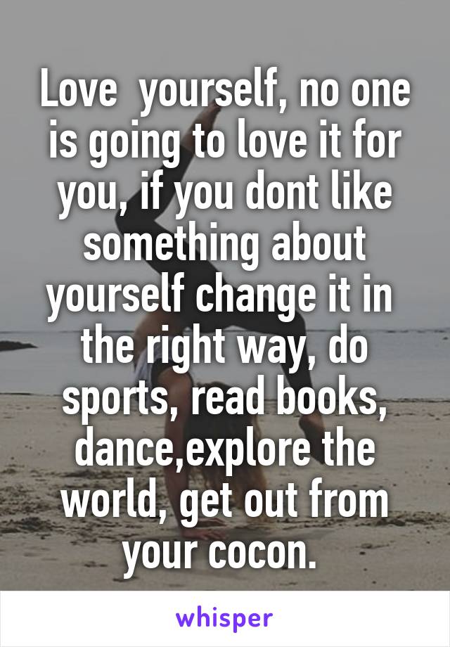 Love  yourself, no one is going to love it for you, if you dont like something about yourself change it in  the right way, do sports, read books, dance,explore the world, get out from your cocon. 