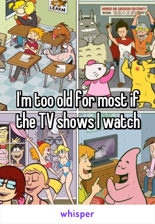 I'm too old for most if the TV shows I watch