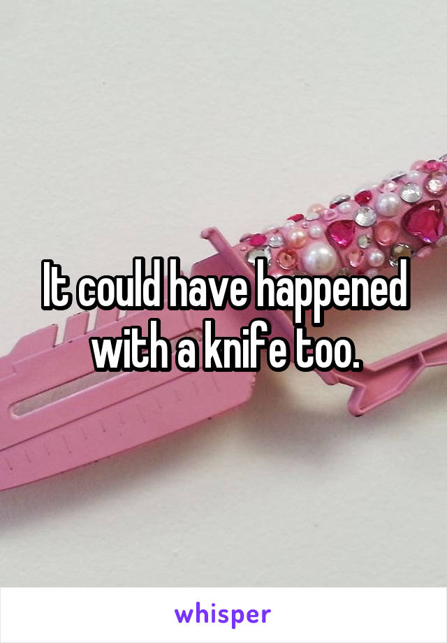 It could have happened with a knife too.