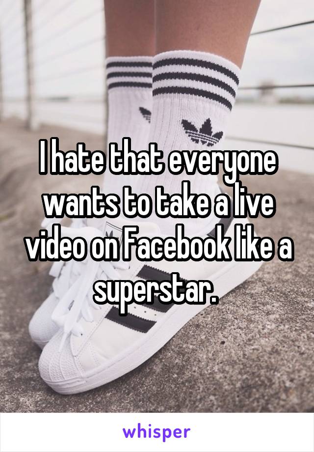I hate that everyone wants to take a live video on Facebook like a superstar. 