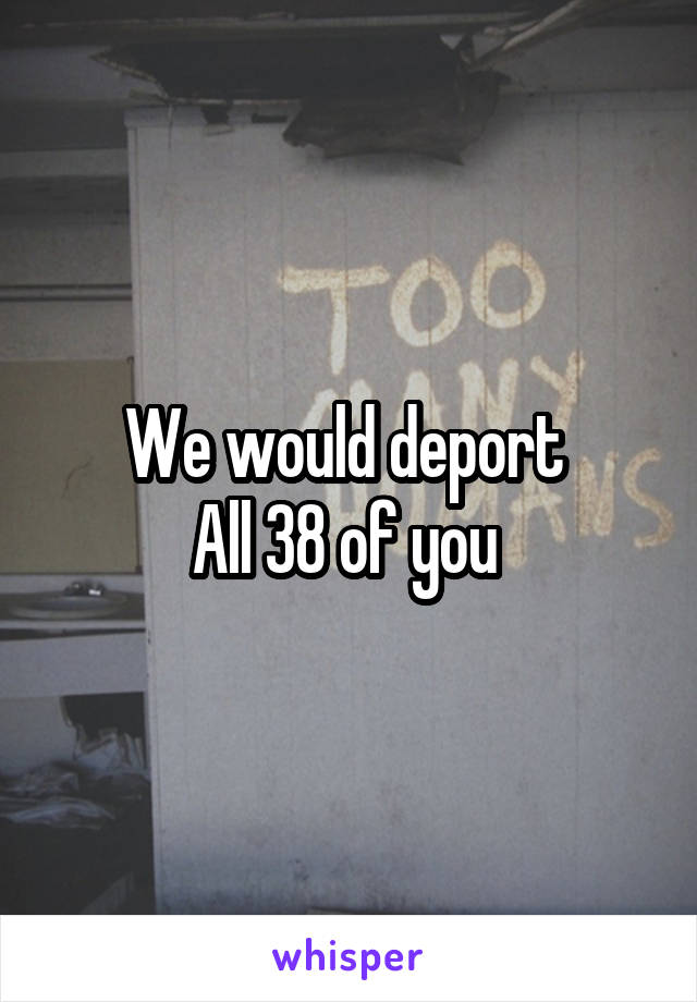 We would deport 
All 38 of you 