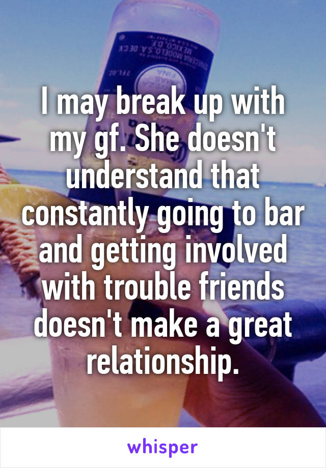 I may break up with my gf. She doesn't understand that constantly going to bar and getting involved with trouble friends doesn't make a great relationship.