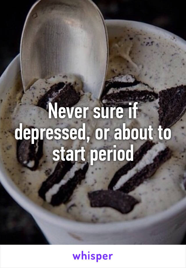 Never sure if depressed, or about to start period