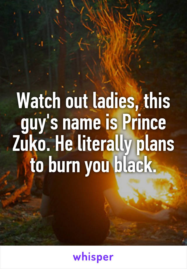 Watch out ladies, this guy's name is Prince Zuko. He literally plans to burn you black.