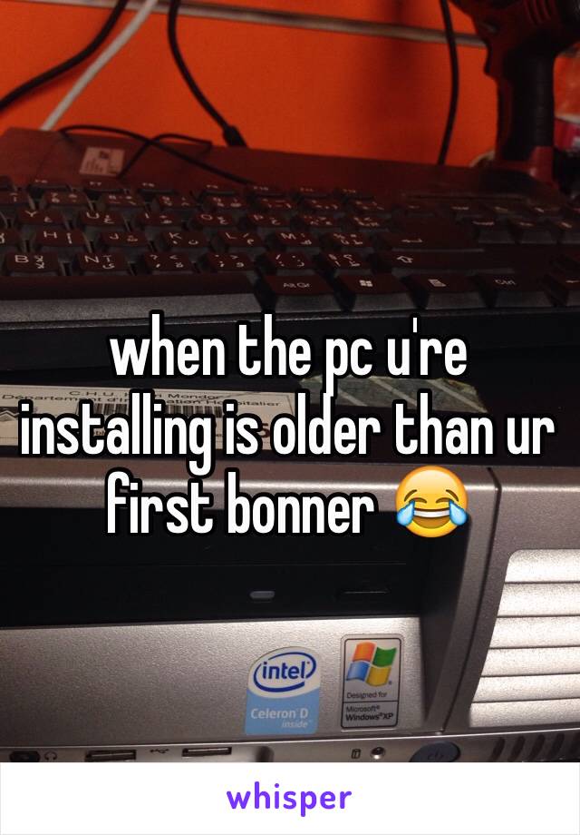 when the pc u're installing is older than ur first bonner 😂