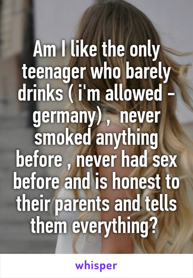 Am I like the only teenager who barely drinks ( i'm allowed - germany) ,  never smoked anything before , never had sex before and is honest to their parents and tells them everything? 
