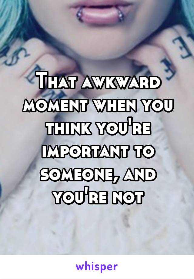 That awkward moment when you think you're important to someone, and you're not