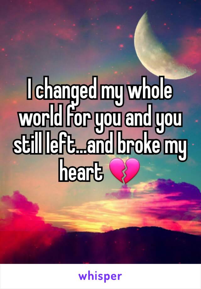 I changed my whole world for you and you still left...and broke my heart 💔