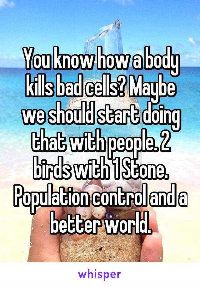 You know how a body kills bad cells? Maybe we should start doing that with people. 2 birds with 1 Stone. Population control and a better world.