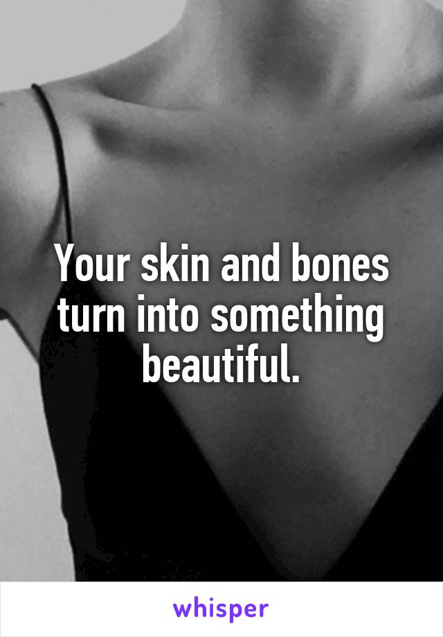 Your skin and bones turn into something beautiful.