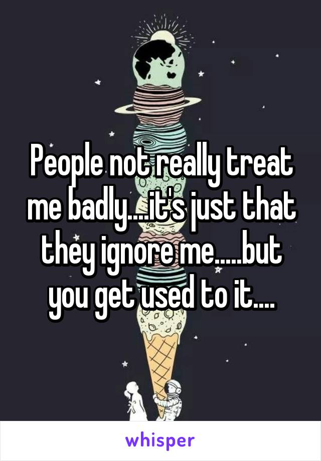 People not really treat me badly....it's just that they ignore me.....but you get used to it....