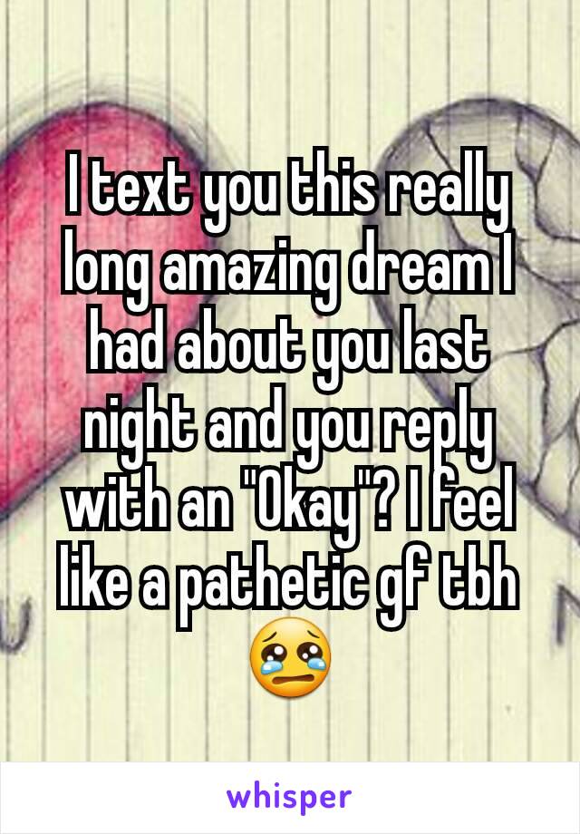 I text you this really long amazing dream I had about you last night and you reply with an "Okay"? I feel like a pathetic gf tbh 😢