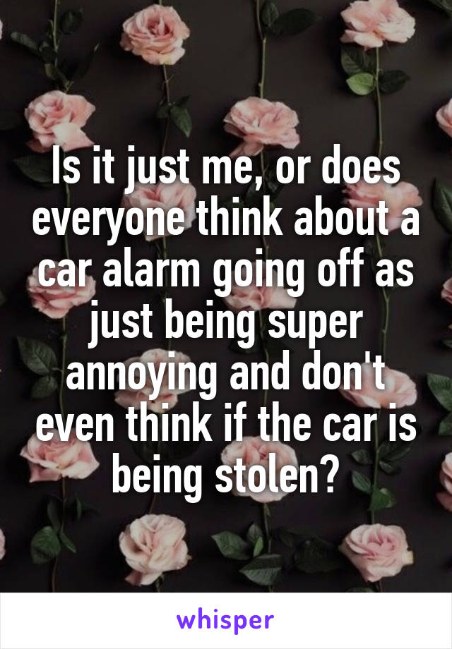 Is it just me, or does everyone think about a car alarm going off as just being super annoying and don't even think if the car is being stolen?