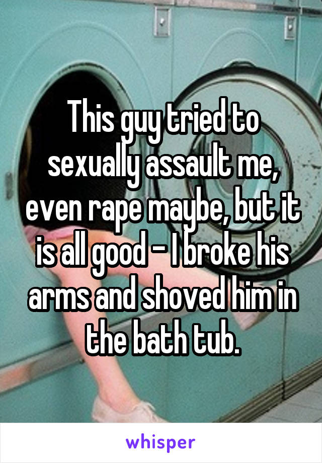 This guy tried to sexually assault me, even rape maybe, but it is all good - I broke his arms and shoved him in the bath tub.