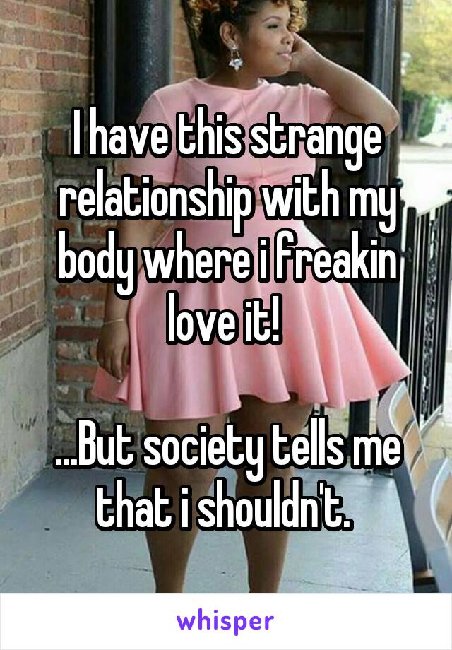 I have this strange relationship with my body where i freakin love it! 

...But society tells me that i shouldn't. 