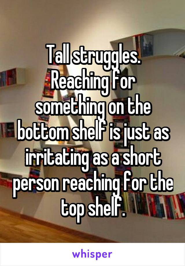 Tall struggles.
Reaching for something on the bottom shelf is just as irritating as a short person reaching for the top shelf.