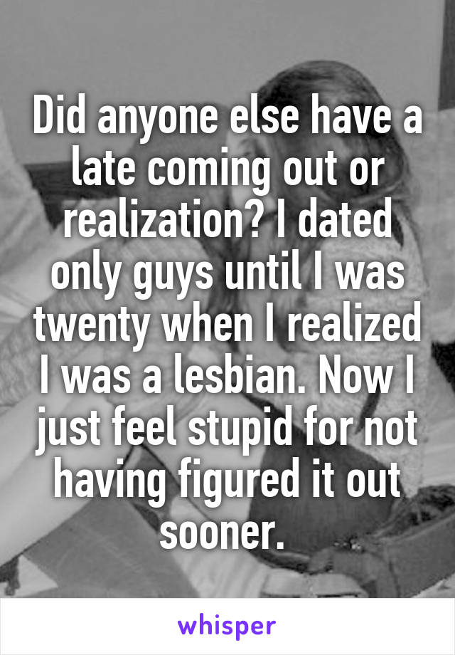 Did anyone else have a late coming out or realization? I dated only guys until I was twenty when I realized I was a lesbian. Now I just feel stupid for not having figured it out sooner. 