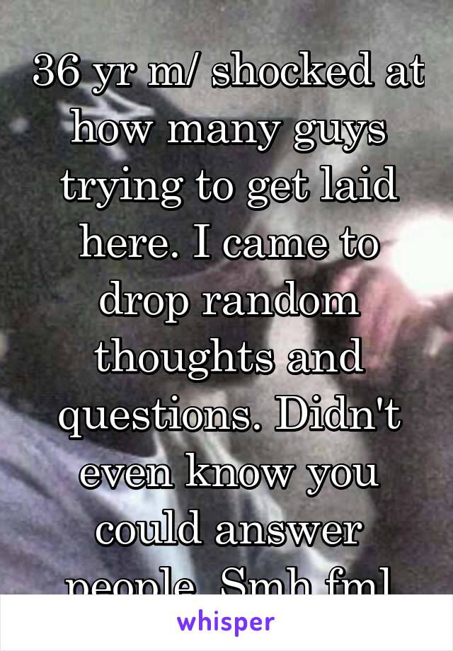 36 yr m/ shocked at how many guys trying to get laid here. I came to drop random thoughts and questions. Didn't even know you could answer people. Smh fml