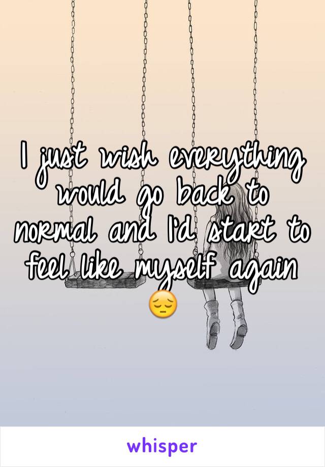 I just wish everything would go back to normal and I'd start to feel like myself again 😔