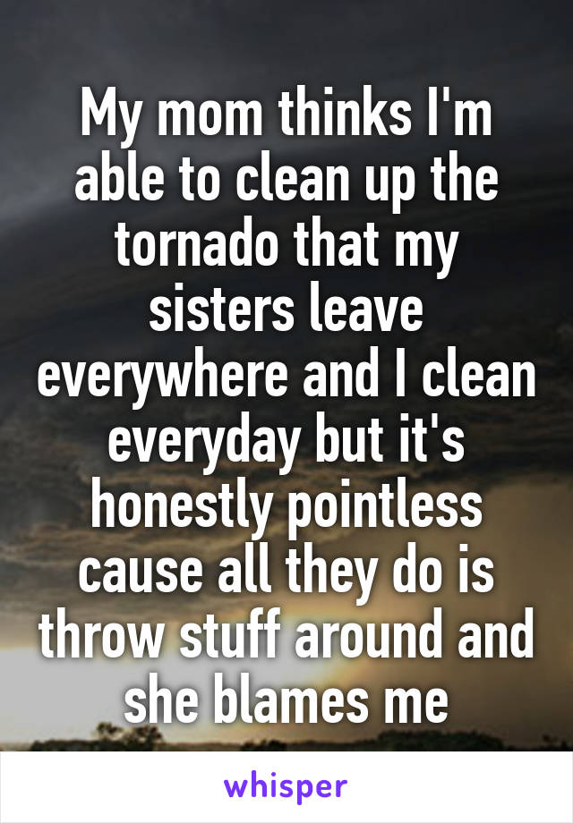 My mom thinks I'm able to clean up the tornado that my sisters leave everywhere and I clean everyday but it's honestly pointless cause all they do is throw stuff around and she blames me