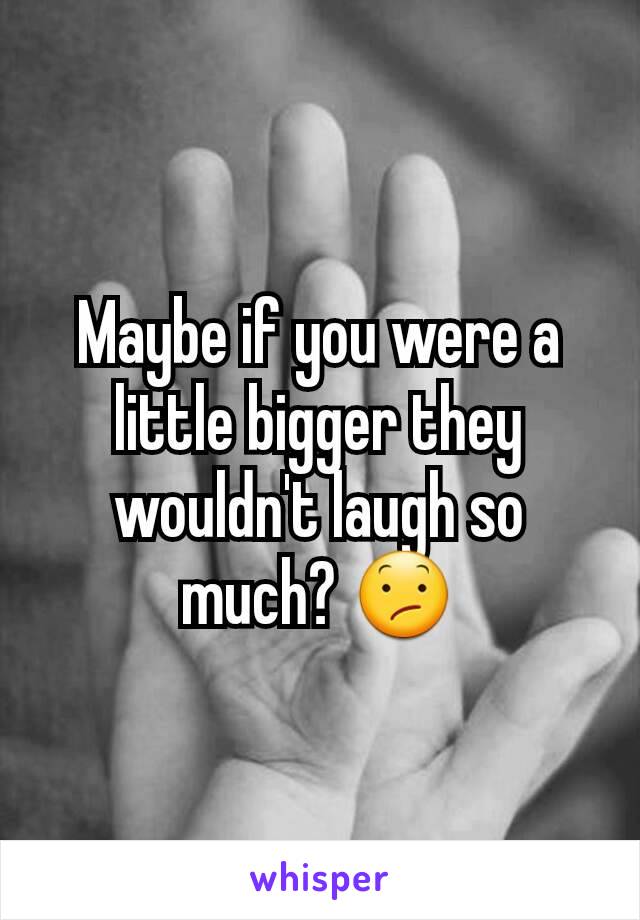 Maybe if you were a little bigger they wouldn't laugh so much? 😕