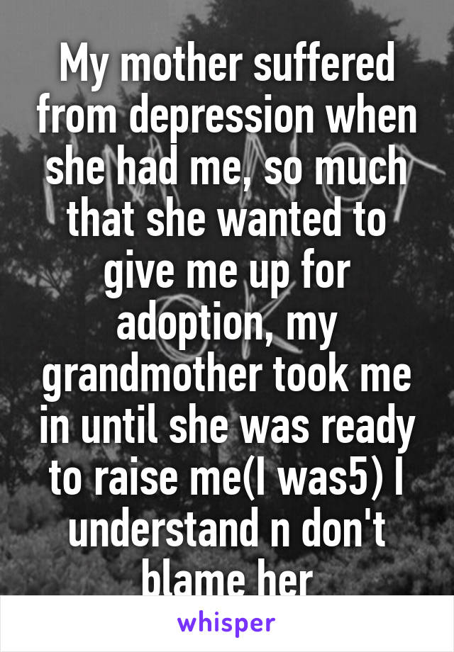 My mother suffered from depression when she had me, so much that she wanted to give me up for adoption, my grandmother took me in until she was ready to raise me(I was5) I understand n don't blame her