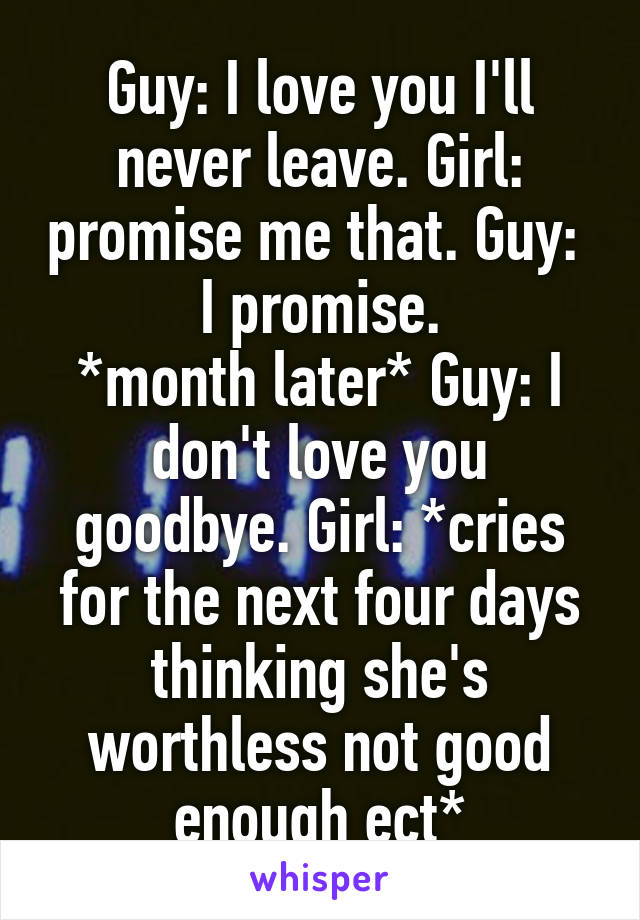 Guy: I love you I'll never leave. Girl: promise me that. Guy:  I promise.
*month later* Guy: I don't love you goodbye. Girl: *cries for the next four days thinking she's worthless not good enough ect*