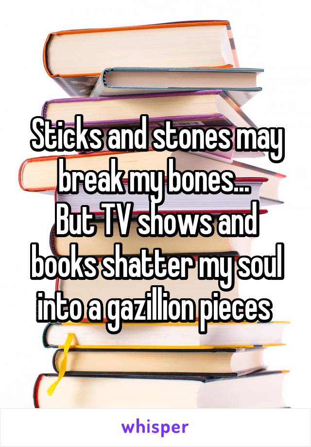 Sticks and stones may break my bones... 
But TV shows and books shatter my soul into a gazillion pieces 