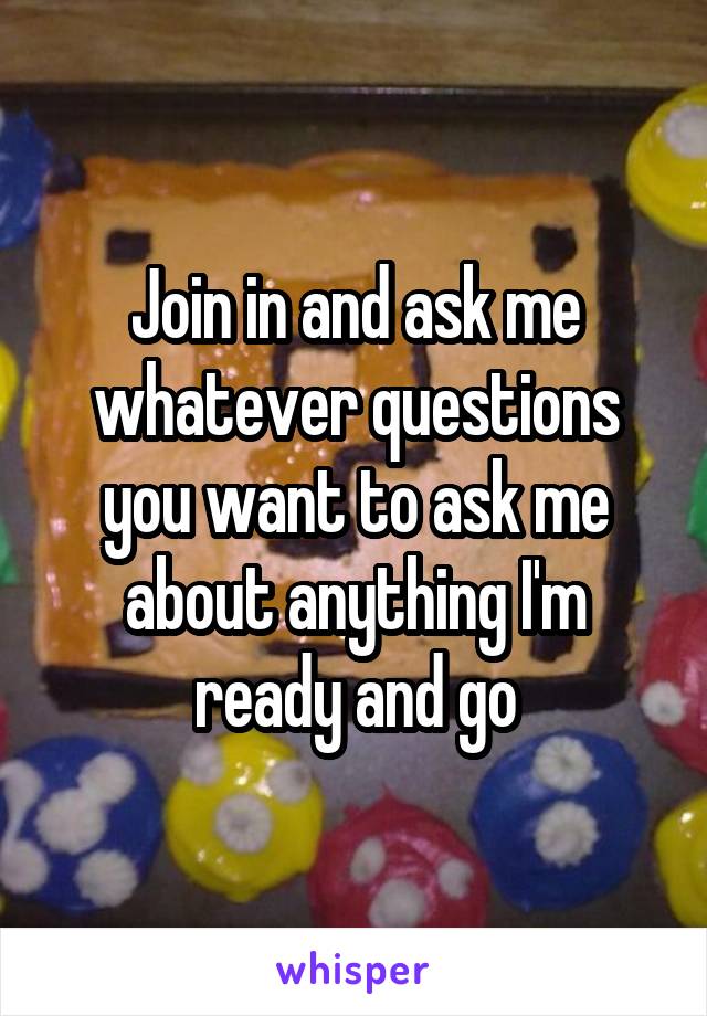Join in and ask me whatever questions you want to ask me about anything I'm ready and go
