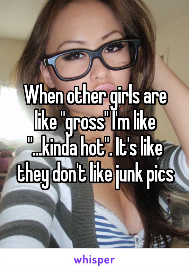 When other girls are like "gross" I'm like "...kinda hot". It's like they don't like junk pics
