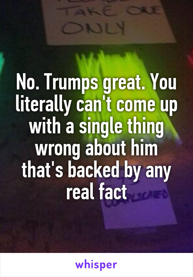 No. Trumps great. You literally can't come up with a single thing wrong about him that's backed by any real fact