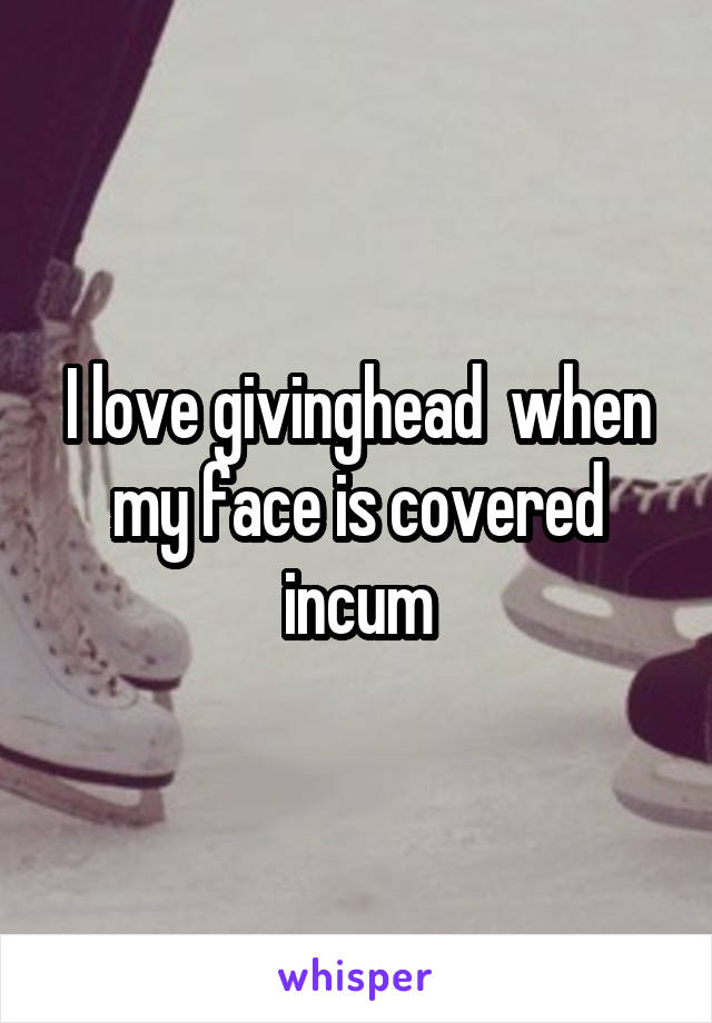I love givinghead  when my face is covered incum