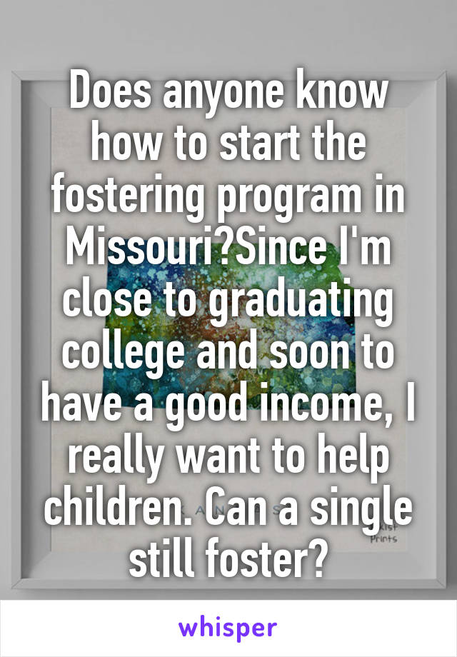 Does anyone know how to start the fostering program in Missouri?Since I'm close to graduating college and soon to have a good income, I really want to help children. Can a single still foster?